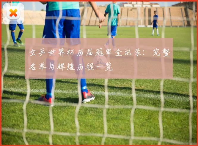 女乒世界杯历届冠军全记录：完整名单与辉煌历程一览