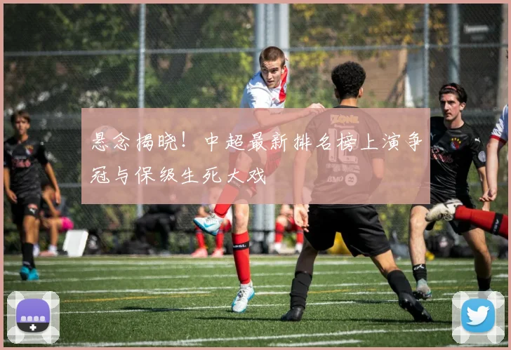 悬念揭晓！中超最新排名榜上演争冠与保级生死大戏