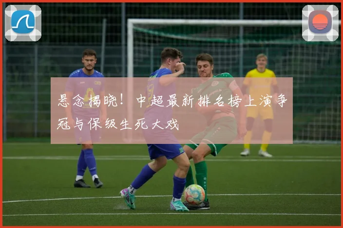 悬念揭晓！中超最新排名榜上演争冠与保级生死大戏