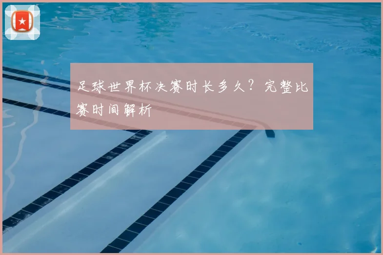 足球世界杯决赛时长多久？完整比赛时间解析