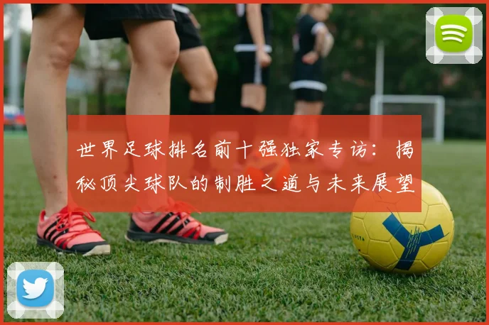 世界足球排名前十强独家专访：揭秘顶尖球队的制胜之道与未来展望