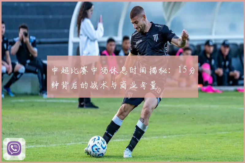 中超比赛中场休息时间揭秘：15分钟背后的战术与商业考量