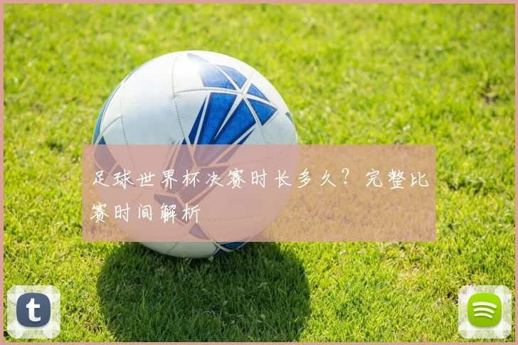 足球世界杯决赛时长多久？完整比赛时间解析